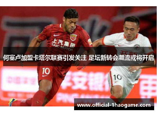 何塞卢加盟卡塔尔联赛引发关注 足坛新转会潮流或将开启