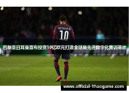 巴黎圣日耳曼宣布投资10亿欧元打造全球最先进数字化青训基地