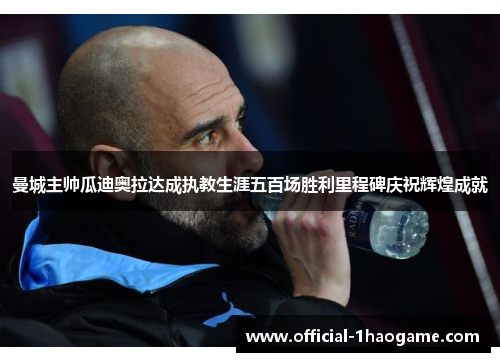 曼城主帅瓜迪奥拉达成执教生涯五百场胜利里程碑庆祝辉煌成就