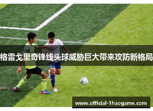 格雷戈里奇锋线头球威胁巨大带来攻防新格局