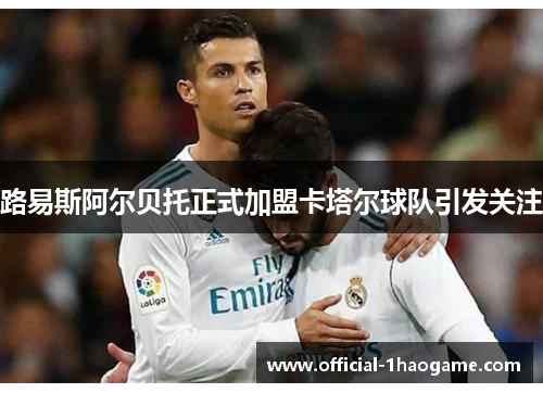 路易斯阿尔贝托正式加盟卡塔尔球队引发关注