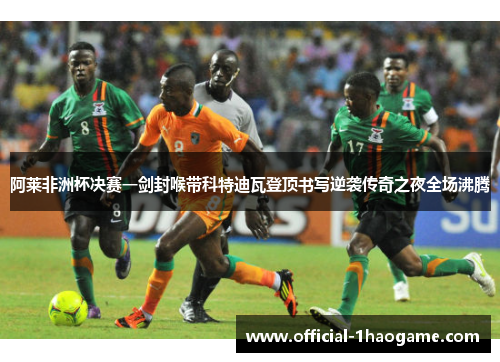 阿莱非洲杯决赛一剑封喉带科特迪瓦登顶书写逆袭传奇之夜全场沸腾